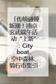传统碰撞新潮！南京玄武端午活动“上新”：Cityboat、空中森林、骑行市集引热潮