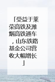 受益于莱荣高铁及潍烟高铁通车，山东铁路基金公司营收大幅增长
