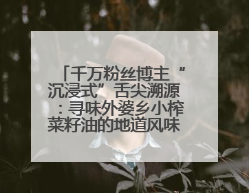 千万粉丝博主“沉浸式”舌尖溯源：寻味外婆乡小榨菜籽油的地道风味与安全