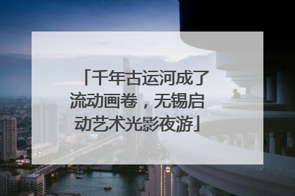 千年古运河成了流动画卷，无锡启动艺术光影夜游