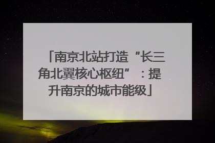 南京北站打造“长三角北翼核心枢纽”：提升南京的城市能级