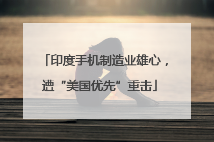 印度手机制造业雄心，遭“美国优先”重击