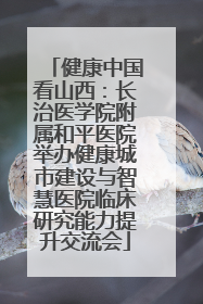 健康中国看山西：长治医学院附属和平医院举办健康城市建设与智慧医院临床研究能力提升交流会