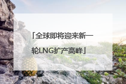 全球即将迎来新一轮LNG扩产高峰