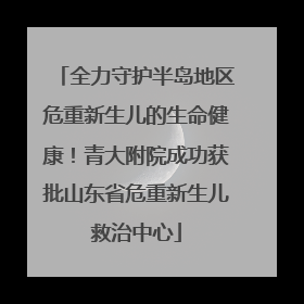 全力守护半岛地区危重新生儿的生命健康！青大附院成功获批山东省危重新生儿救治中心