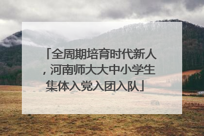 全周期培育时代新人，河南师大大中小学生集体入党入团入队