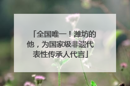 全国唯一！潍坊的他，为国家级非遗代表性传承人代言