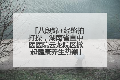 八段锦+经络拍打操，湖南省直中医医院云龙院区掀起健康养生热潮