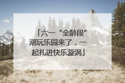 六一“全龄段”潮玩乐园来了，一起扎进快乐漩涡