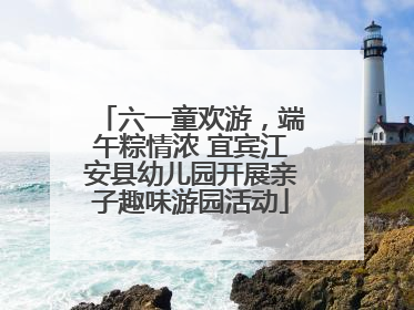 六一童欢游，端午粽情浓 宜宾江安县幼儿园开展亲子趣味游园活动
