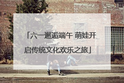 六一邂逅端午 萌娃开启传统文化欢乐之旅