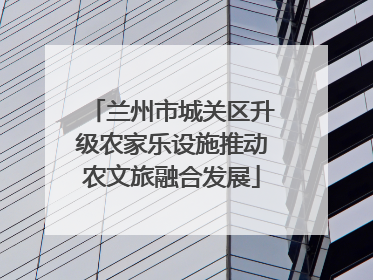 兰州市城关区升级农家乐设施推动农文旅融合发展