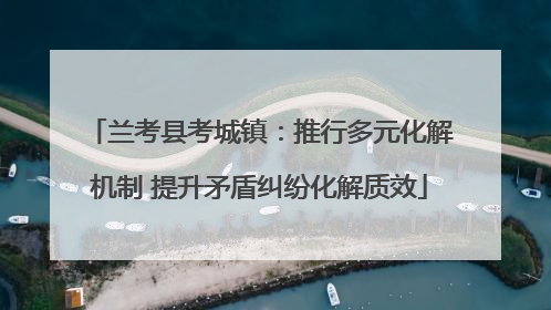 兰考县考城镇：推行多元化解机制 提升矛盾纠纷化解质效