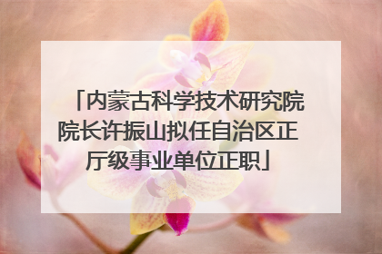内蒙古科学技术研究院院长许振山拟任自治区正厅级事业单位正职