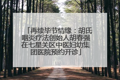 再续毕节情缘：胡氏咽炎疗法创始人胡春强在七星关区中医妇幼集团医院预约开诊