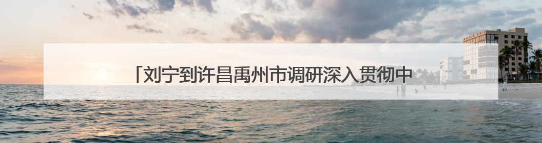 刘宁到许昌禹州市调研深入贯彻中央八项规定精神学习教育开展情况