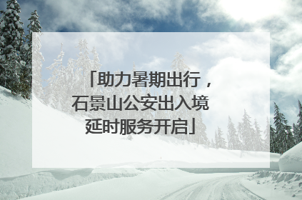 助力暑期出行，石景山公安出入境延时服务开启