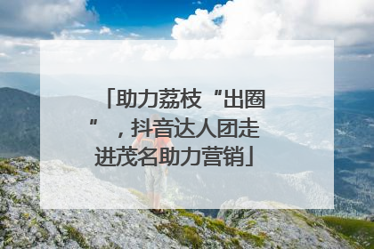 助力荔枝“出圈”，抖音达人团走进茂名助力营销