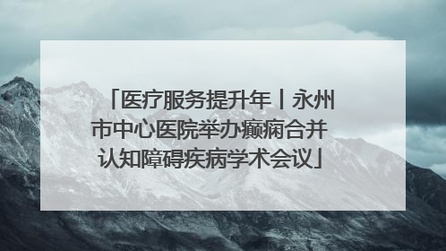 医疗服务提升年丨永州市中心医院举办癫痫合并认知障碍疾病学术会议