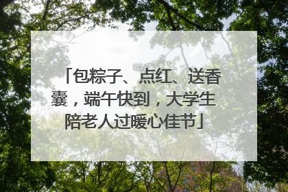 包粽子、点红、送香囊，端午快到，大学生陪老人过暖心佳节
