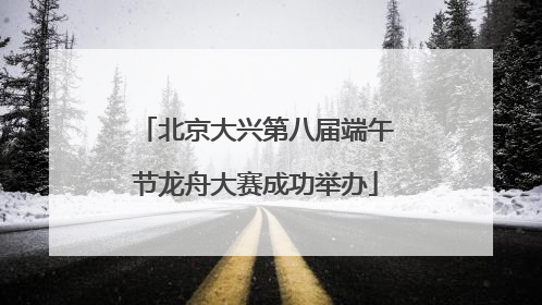 北京大兴第八届端午节龙舟大赛成功举办