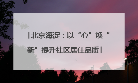北京海淀：以“心”焕“新”提升社区居住品质
