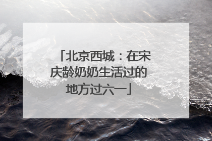 北京西城：在宋庆龄奶奶生活过的地方过六一