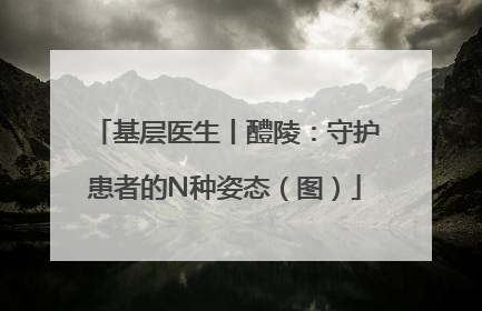 基层医生丨醴陵：守护患者的N种姿态（图）