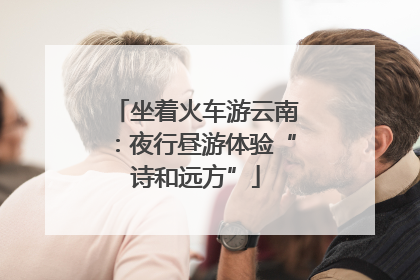 坐着火车游云南：夜行昼游体验“诗和远方”