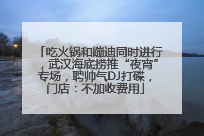 吃火锅和蹦迪同时进行，武汉海底捞推“夜宵”专场，聘帅气DJ打碟，门店：不加收费用