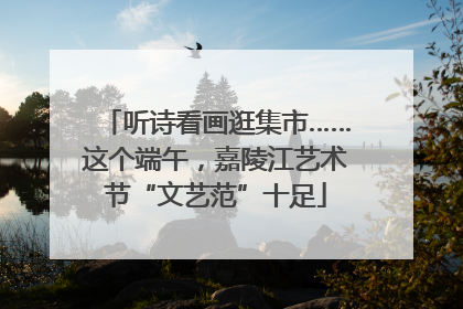 听诗看画逛集市……这个端午，嘉陵江艺术节“文艺范”十足