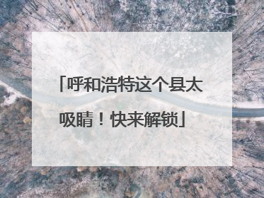 呼和浩特这个县太吸睛！快来解锁