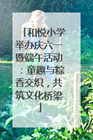 和悦小学举办庆六一暨端午活动：童趣与粽香交织，共筑文化桥梁
