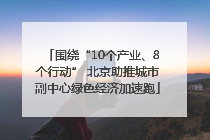 围绕“10个产业、8个行动” 北京助推城市副中心绿色经济加速跑