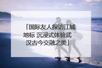 国际友人探访江城地标 沉浸式体验武汉古今交融之美