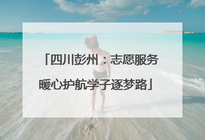四川彭州：志愿服务暖心护航学子逐梦路