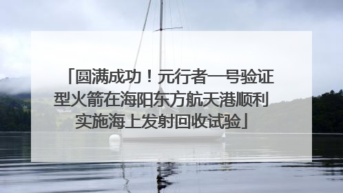 圆满成功！元行者一号验证型火箭在海阳东方航天港顺利实施海上发射回收试验
