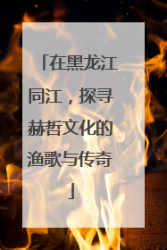 在黑龙江同江，探寻赫哲文化的渔歌与传奇