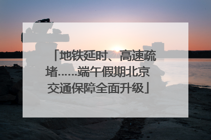地铁延时、高速疏堵……端午假期北京交通保障全面升级