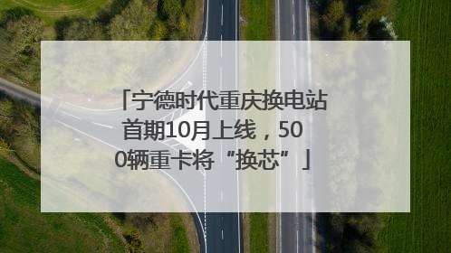 宁德时代重庆换电站首期10月上线，500辆重卡将“换芯”
