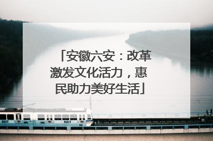 安徽六安：改革激发文化活力，惠民助力美好生活