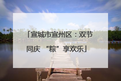 宣城市宣州区：双节同庆 “粽”享欢乐