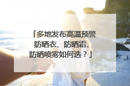 多地发布高温预警 防晒衣、防晒霜、防晒喷雾如何选？