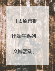 太原市推出端午系列文博活动