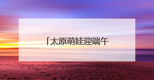 太原萌娃迎端午庆“六一”：体验传统 感受科技
