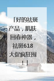 好的祛斑产品，肌肤回春神器，祛斑618大促疯狂囤！