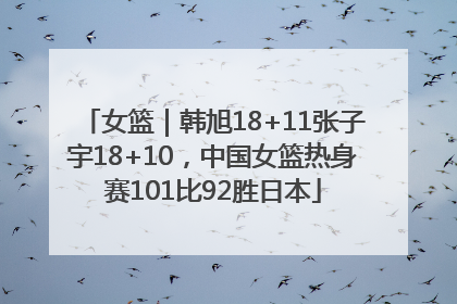 女篮｜韩旭18+11张子宇18+10，中国女篮热身赛101比92胜日本