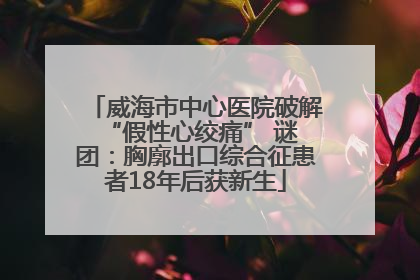 威海市中心医院破解 “假性心绞痛” 谜团：胸廓出口综合征患者18年后获新生