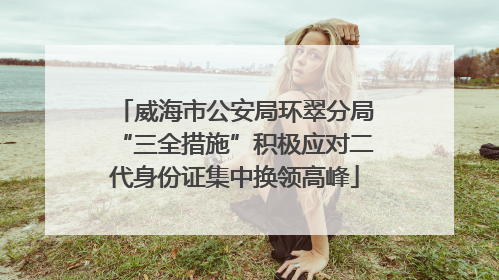 威海市公安局环翠分局“三全措施”积极应对二代身份证集中换领高峰