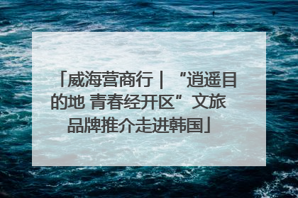 威海营商行｜“逍遥目的地 青春经开区”文旅品牌推介走进韩国